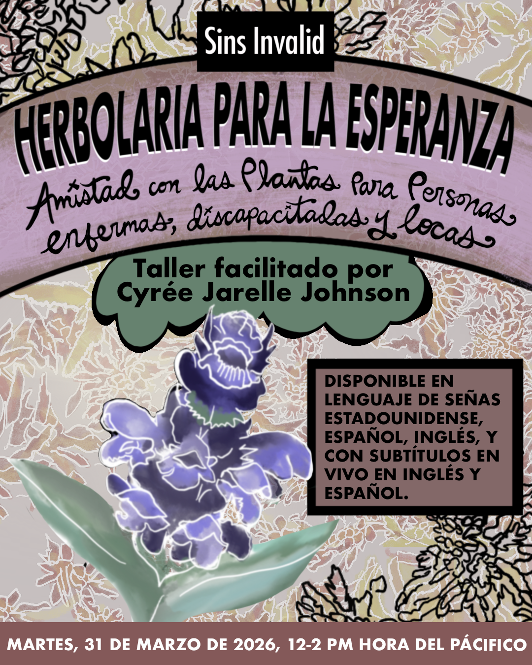 Gráfico en colores pastel con un fondo botánico suave lleno de hojitas y hierbas en tonos crema, amarillo pálido, morado y rosado claro. Sobre el fondo hay algunos trazos de hierbas en negro, estilo lápiz. En la parte superior aparece un recuadro negro pequeño con el texto “Sins Invalid” en letras blancas. Debajo, un recuadro lila con letras negras que dice: “Herbolaria para la esperanza: amistad con las plantas para personas enfermas, discapacitadas y locas”, seguido de un pequeño corazón negro. Más abajo hay un recuadro verde con forma de nube que dice: “un taller con Cyrée Jarelle Johnson.” En la esquina inferior izquierda aparece una flor morada con detalles en líneas blancas fluorescentes y algunas hojitas verdes. Del lado derecho hay un recuadro marrón con el texto: “Disponible en lenguaje de señas estadounidense, inglés y español, con subtítulos en vivo en inglés y español.” En la franja inferior aparecen los detalles del evento: “Martes, 31 de marzo de 2026, 12 – 2 PM Hora del Pacífico.”