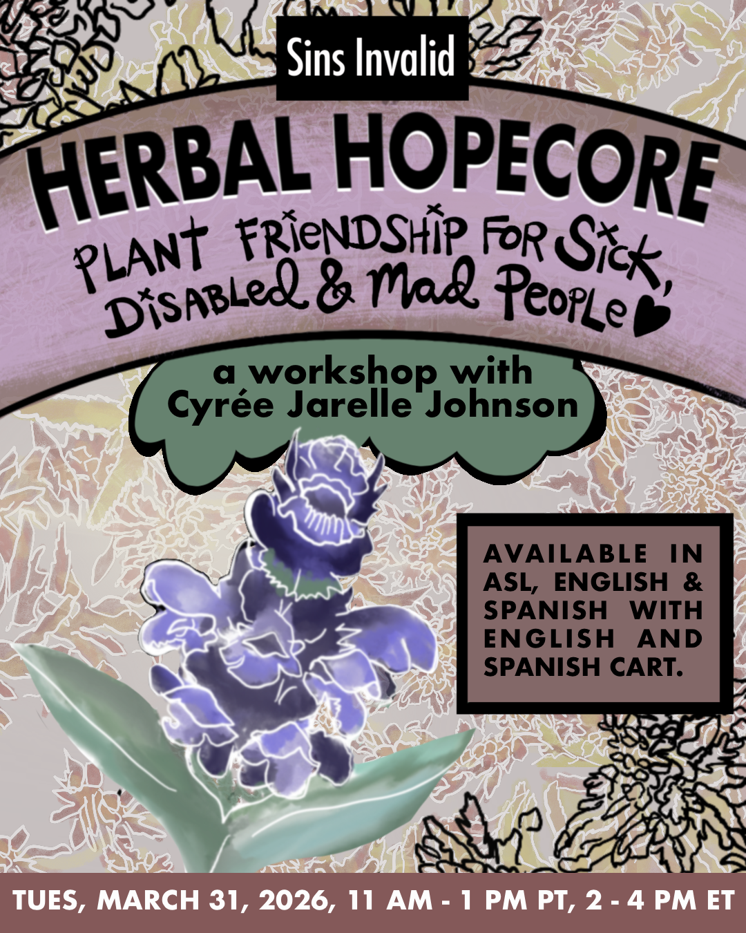A pastel-colored graphic with a soft botanical background filled with small leaves and herbs in cream, pale purple, yellow, and light pink tones. Loose black pencil-style herbs are sketched across the design.<br />
At the top, a black small rectangle reads “Sins Invalid” in white letters. Beneath it, a lilac frame with black text reads: “Herbal Hopecore: Plant Friendship for Sick, Disabled and Mad People” followed by a small black heart. Below that, a green cloud-shaped text bubble reads: “a workshop with Cyrée Jarelle Johnson.” In the lower left corner there is a purple flower with glowing white line details and small green leaves.<br />
On the right side, a brown rectangle reads: “Available in ASL, English & Spanish, with English and Spanish CART.” Along the bottom edge, the event details read: Tuesday, March 31, 2026 11 AM – 1 PM PT, 2 PM – 4 PM ET.     